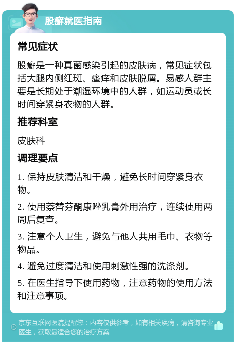 股癣就医指南 常见症状 股癣是一种真菌感染引起的皮肤病，常见症状包括大腿内侧红斑、瘙痒和皮肤脱屑。易感人群主要是长期处于潮湿环境中的人群，如运动员或长时间穿紧身衣物的人群。 推荐科室 皮肤科 调理要点 1. 保持皮肤清洁和干燥，避免长时间穿紧身衣物。 2. 使用萘替芬酮康唑乳膏外用治疗，连续使用两周后复查。 3. 注意个人卫生，避免与他人共用毛巾、衣物等物品。 4. 避免过度清洁和使用刺激性强的洗涤剂。 5. 在医生指导下使用药物，注意药物的使用方法和注意事项。