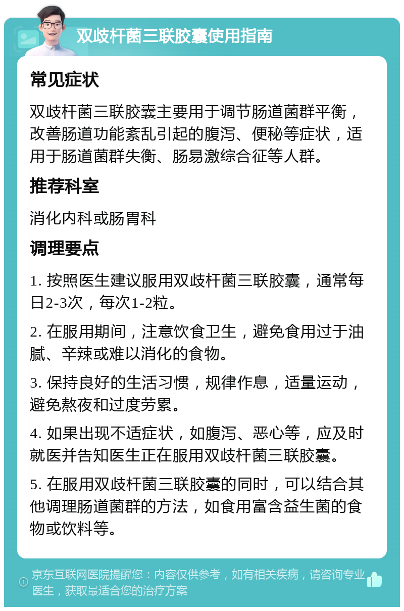 双歧杆菌三联胶囊使用指南 常见症状 双歧杆菌三联胶囊主要用于调节肠道菌群平衡，改善肠道功能紊乱引起的腹泻、便秘等症状，适用于肠道菌群失衡、肠易激综合征等人群。 推荐科室 消化内科或肠胃科 调理要点 1. 按照医生建议服用双歧杆菌三联胶囊，通常每日2-3次，每次1-2粒。 2. 在服用期间，注意饮食卫生，避免食用过于油腻、辛辣或难以消化的食物。 3. 保持良好的生活习惯，规律作息，适量运动，避免熬夜和过度劳累。 4. 如果出现不适症状，如腹泻、恶心等，应及时就医并告知医生正在服用双歧杆菌三联胶囊。 5. 在服用双歧杆菌三联胶囊的同时，可以结合其他调理肠道菌群的方法，如食用富含益生菌的食物或饮料等。