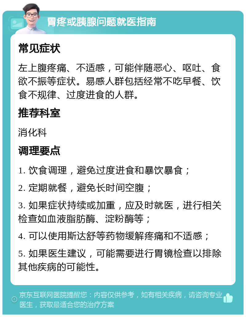 胃疼或胰腺问题就医指南 常见症状 左上腹疼痛、不适感，可能伴随恶心、呕吐、食欲不振等症状。易感人群包括经常不吃早餐、饮食不规律、过度进食的人群。 推荐科室 消化科 调理要点 1. 饮食调理，避免过度进食和暴饮暴食； 2. 定期就餐，避免长时间空腹； 3. 如果症状持续或加重，应及时就医，进行相关检查如血液脂肪酶、淀粉酶等； 4. 可以使用斯达舒等药物缓解疼痛和不适感； 5. 如果医生建议，可能需要进行胃镜检查以排除其他疾病的可能性。