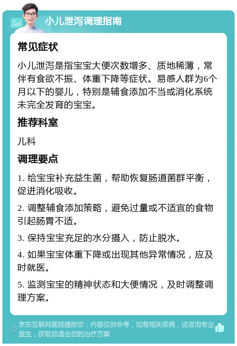 小儿泄泻调理指南 常见症状 小儿泄泻是指宝宝大便次数增多、质地稀薄，常伴有食欲不振、体重下降等症状。易感人群为6个月以下的婴儿，特别是辅食添加不当或消化系统未完全发育的宝宝。 推荐科室 儿科 调理要点 1. 给宝宝补充益生菌，帮助恢复肠道菌群平衡，促进消化吸收。 2. 调整辅食添加策略，避免过量或不适宜的食物引起肠胃不适。 3. 保持宝宝充足的水分摄入，防止脱水。 4. 如果宝宝体重下降或出现其他异常情况，应及时就医。 5. 监测宝宝的精神状态和大便情况，及时调整调理方案。