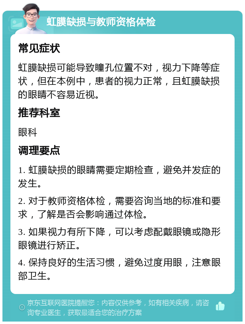 虹膜缺损与教师资格体检 常见症状 虹膜缺损可能导致瞳孔位置不对，视力下降等症状，但在本例中，患者的视力正常，且虹膜缺损的眼睛不容易近视。 推荐科室 眼科 调理要点 1. 虹膜缺损的眼睛需要定期检查，避免并发症的发生。 2. 对于教师资格体检，需要咨询当地的标准和要求，了解是否会影响通过体检。 3. 如果视力有所下降，可以考虑配戴眼镜或隐形眼镜进行矫正。 4. 保持良好的生活习惯，避免过度用眼，注意眼部卫生。