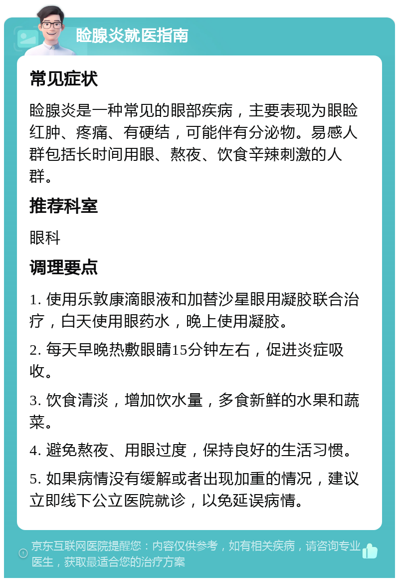 睑腺炎就医指南 常见症状 睑腺炎是一种常见的眼部疾病，主要表现为眼睑红肿、疼痛、有硬结，可能伴有分泌物。易感人群包括长时间用眼、熬夜、饮食辛辣刺激的人群。 推荐科室 眼科 调理要点 1. 使用乐敦康滴眼液和加替沙星眼用凝胶联合治疗，白天使用眼药水，晚上使用凝胶。 2. 每天早晚热敷眼睛15分钟左右，促进炎症吸收。 3. 饮食清淡，增加饮水量，多食新鲜的水果和蔬菜。 4. 避免熬夜、用眼过度，保持良好的生活习惯。 5. 如果病情没有缓解或者出现加重的情况，建议立即线下公立医院就诊，以免延误病情。