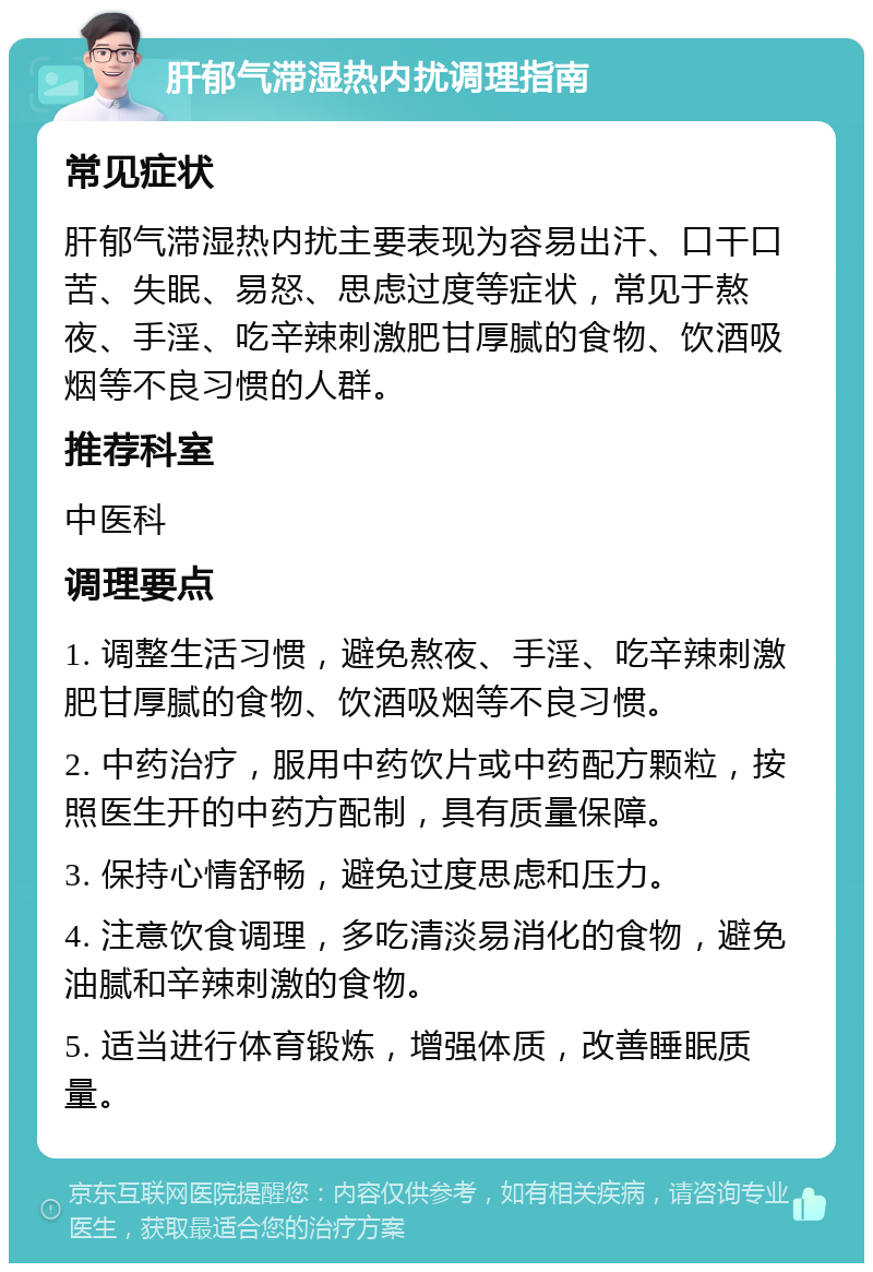 肝郁气滞湿热内扰调理指南 常见症状 肝郁气滞湿热内扰主要表现为容易出汗、口干口苦、失眠、易怒、思虑过度等症状，常见于熬夜、手淫、吃辛辣刺激肥甘厚腻的食物、饮酒吸烟等不良习惯的人群。 推荐科室 中医科 调理要点 1. 调整生活习惯，避免熬夜、手淫、吃辛辣刺激肥甘厚腻的食物、饮酒吸烟等不良习惯。 2. 中药治疗，服用中药饮片或中药配方颗粒，按照医生开的中药方配制，具有质量保障。 3. 保持心情舒畅，避免过度思虑和压力。 4. 注意饮食调理，多吃清淡易消化的食物，避免油腻和辛辣刺激的食物。 5. 适当进行体育锻炼，增强体质，改善睡眠质量。