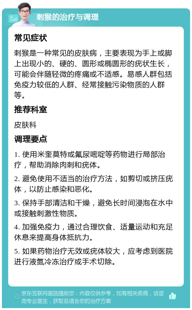 刺猴的治疗与调理 常见症状 刺猴是一种常见的皮肤病，主要表现为手上或脚上出现小的、硬的、圆形或椭圆形的疣状生长，可能会伴随轻微的疼痛或不适感。易感人群包括免疫力较低的人群、经常接触污染物质的人群等。 推荐科室 皮肤科 调理要点 1. 使用米奎莫特或氟尿嘧啶等药物进行局部治疗，帮助消除肉刺和疣体。 2. 避免使用不适当的治疗方法，如剪切或挤压疣体，以防止感染和恶化。 3. 保持手部清洁和干燥，避免长时间浸泡在水中或接触刺激性物质。 4. 加强免疫力，通过合理饮食、适量运动和充足休息来提高身体抵抗力。 5. 如果药物治疗无效或疣体较大，应考虑到医院进行液氮冷冻治疗或手术切除。