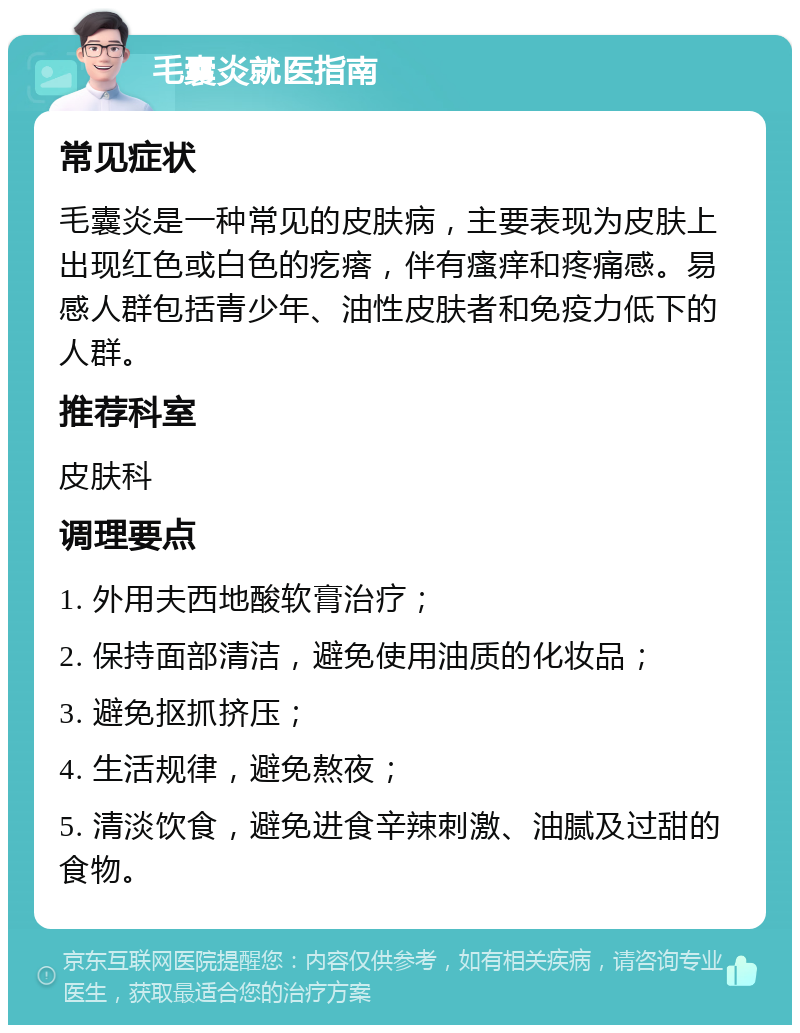 毛囊炎就医指南 常见症状 毛囊炎是一种常见的皮肤病，主要表现为皮肤上出现红色或白色的疙瘩，伴有瘙痒和疼痛感。易感人群包括青少年、油性皮肤者和免疫力低下的人群。 推荐科室 皮肤科 调理要点 1. 外用夫西地酸软膏治疗； 2. 保持面部清洁，避免使用油质的化妆品； 3. 避免抠抓挤压； 4. 生活规律，避免熬夜； 5. 清淡饮食，避免进食辛辣刺激、油腻及过甜的食物。