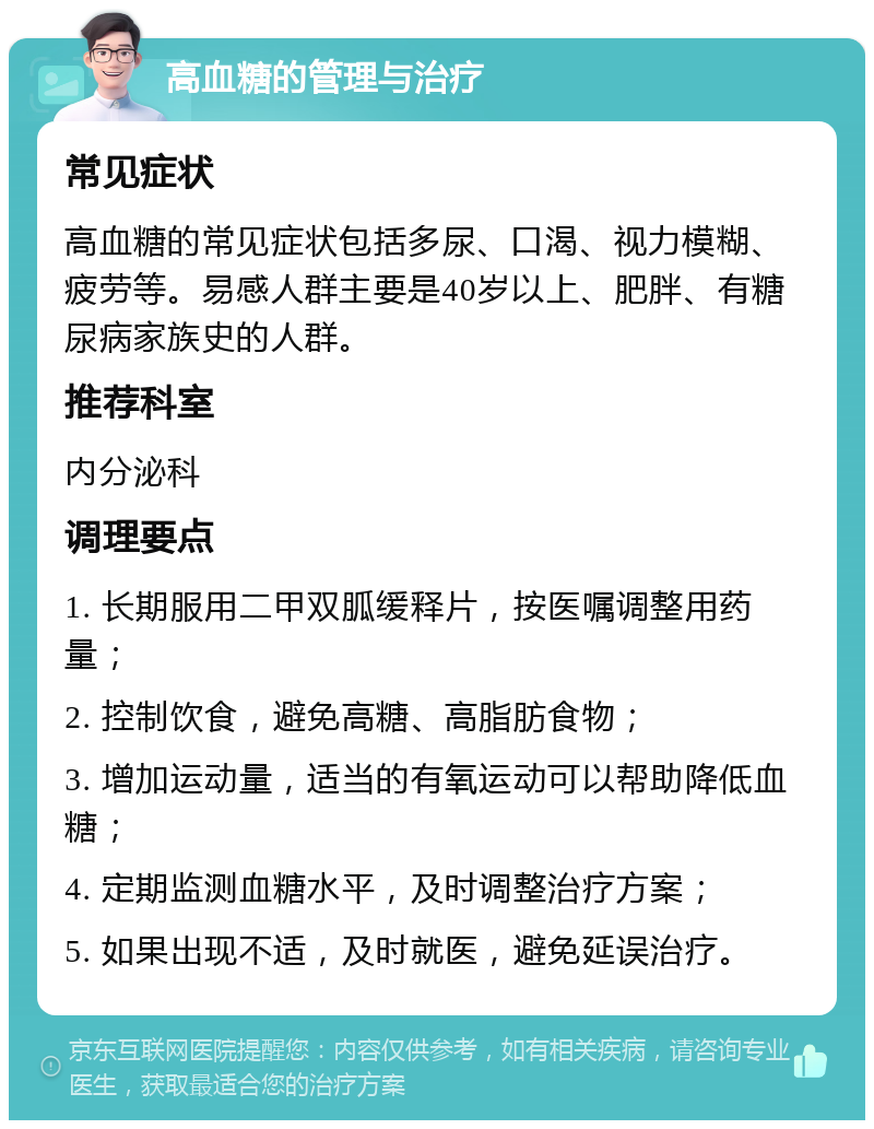 高血糖的管理与治疗 常见症状 高血糖的常见症状包括多尿、口渴、视力模糊、疲劳等。易感人群主要是40岁以上、肥胖、有糖尿病家族史的人群。 推荐科室 内分泌科 调理要点 1. 长期服用二甲双胍缓释片，按医嘱调整用药量； 2. 控制饮食，避免高糖、高脂肪食物； 3. 增加运动量，适当的有氧运动可以帮助降低血糖； 4. 定期监测血糖水平，及时调整治疗方案； 5. 如果出现不适，及时就医，避免延误治疗。