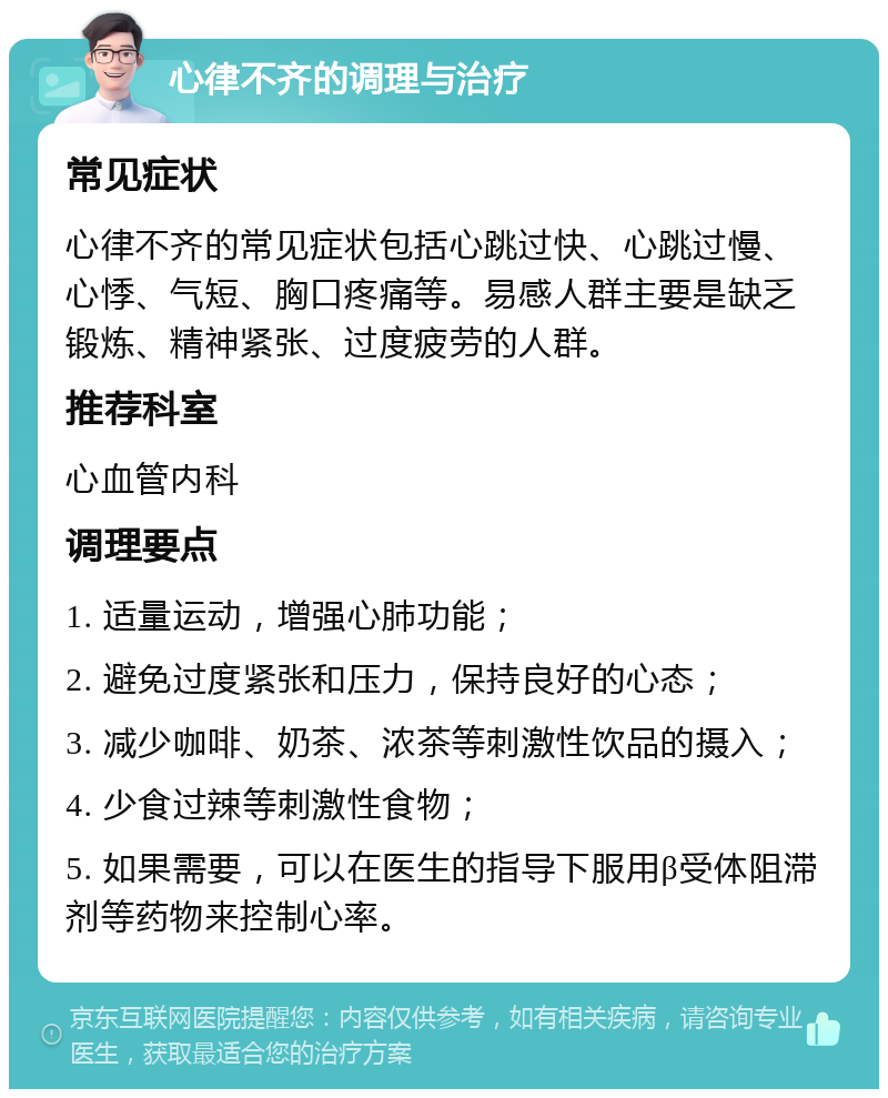 心律不齐的调理与治疗 常见症状 心律不齐的常见症状包括心跳过快、心跳过慢、心悸、气短、胸口疼痛等。易感人群主要是缺乏锻炼、精神紧张、过度疲劳的人群。 推荐科室 心血管内科 调理要点 1. 适量运动，增强心肺功能； 2. 避免过度紧张和压力，保持良好的心态； 3. 减少咖啡、奶茶、浓茶等刺激性饮品的摄入； 4. 少食过辣等刺激性食物； 5. 如果需要，可以在医生的指导下服用β受体阻滞剂等药物来控制心率。