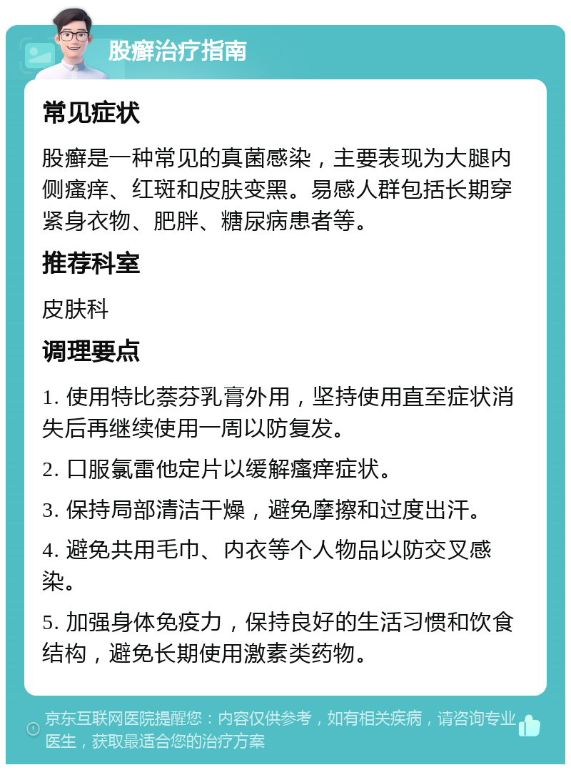 股癣治疗指南 常见症状 股癣是一种常见的真菌感染，主要表现为大腿内侧瘙痒、红斑和皮肤变黑。易感人群包括长期穿紧身衣物、肥胖、糖尿病患者等。 推荐科室 皮肤科 调理要点 1. 使用特比萘芬乳膏外用，坚持使用直至症状消失后再继续使用一周以防复发。 2. 口服氯雷他定片以缓解瘙痒症状。 3. 保持局部清洁干燥，避免摩擦和过度出汗。 4. 避免共用毛巾、内衣等个人物品以防交叉感染。 5. 加强身体免疫力，保持良好的生活习惯和饮食结构，避免长期使用激素类药物。