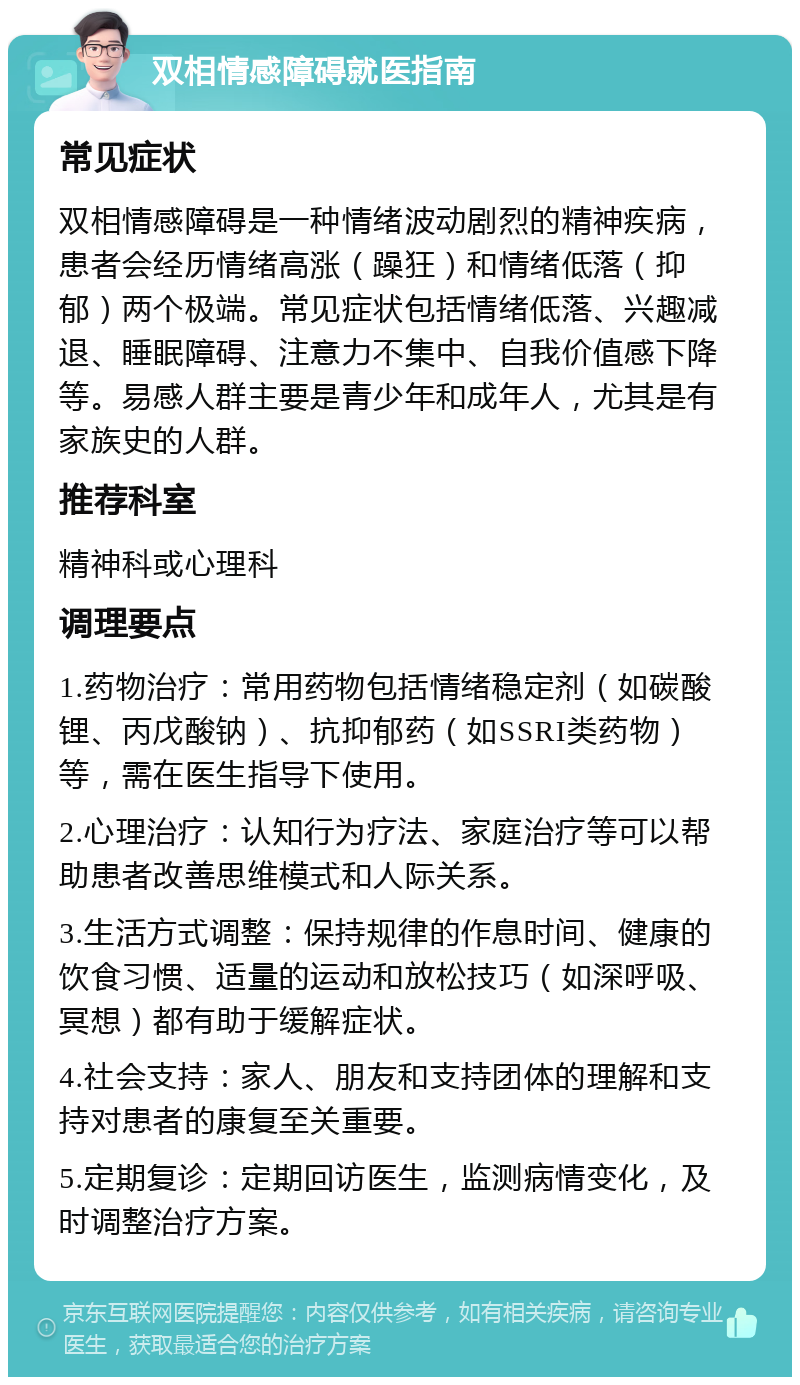 双相情感障碍就医指南 常见症状 双相情感障碍是一种情绪波动剧烈的精神疾病，患者会经历情绪高涨（躁狂）和情绪低落（抑郁）两个极端。常见症状包括情绪低落、兴趣减退、睡眠障碍、注意力不集中、自我价值感下降等。易感人群主要是青少年和成年人，尤其是有家族史的人群。 推荐科室 精神科或心理科 调理要点 1.药物治疗：常用药物包括情绪稳定剂（如碳酸锂、丙戊酸钠）、抗抑郁药（如SSRI类药物）等，需在医生指导下使用。 2.心理治疗：认知行为疗法、家庭治疗等可以帮助患者改善思维模式和人际关系。 3.生活方式调整：保持规律的作息时间、健康的饮食习惯、适量的运动和放松技巧（如深呼吸、冥想）都有助于缓解症状。 4.社会支持：家人、朋友和支持团体的理解和支持对患者的康复至关重要。 5.定期复诊：定期回访医生，监测病情变化，及时调整治疗方案。