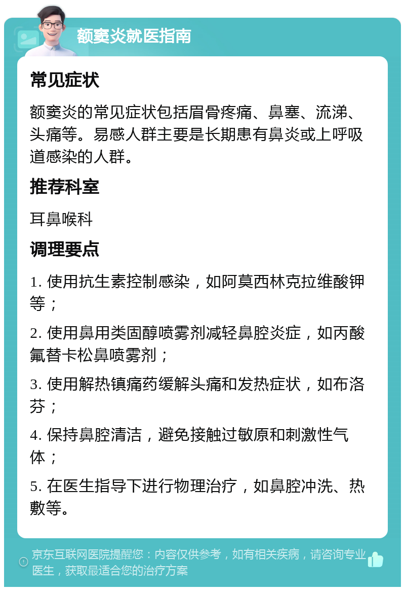 额窦炎就医指南 常见症状 额窦炎的常见症状包括眉骨疼痛、鼻塞、流涕、头痛等。易感人群主要是长期患有鼻炎或上呼吸道感染的人群。 推荐科室 耳鼻喉科 调理要点 1. 使用抗生素控制感染，如阿莫西林克拉维酸钾等； 2. 使用鼻用类固醇喷雾剂减轻鼻腔炎症，如丙酸氟替卡松鼻喷雾剂； 3. 使用解热镇痛药缓解头痛和发热症状，如布洛芬； 4. 保持鼻腔清洁，避免接触过敏原和刺激性气体； 5. 在医生指导下进行物理治疗，如鼻腔冲洗、热敷等。