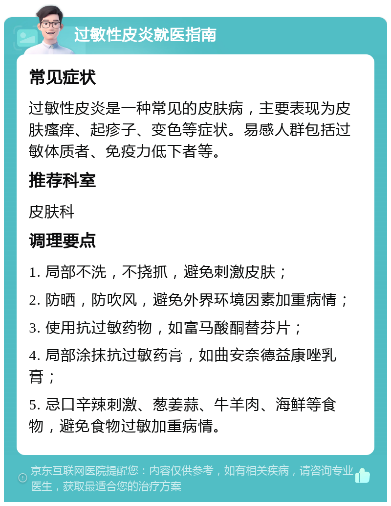 过敏性皮炎就医指南 常见症状 过敏性皮炎是一种常见的皮肤病，主要表现为皮肤瘙痒、起疹子、变色等症状。易感人群包括过敏体质者、免疫力低下者等。 推荐科室 皮肤科 调理要点 1. 局部不洗，不挠抓，避免刺激皮肤； 2. 防晒，防吹风，避免外界环境因素加重病情； 3. 使用抗过敏药物，如富马酸酮替芬片； 4. 局部涂抹抗过敏药膏，如曲安奈德益康唑乳膏； 5. 忌口辛辣刺激、葱姜蒜、牛羊肉、海鲜等食物，避免食物过敏加重病情。