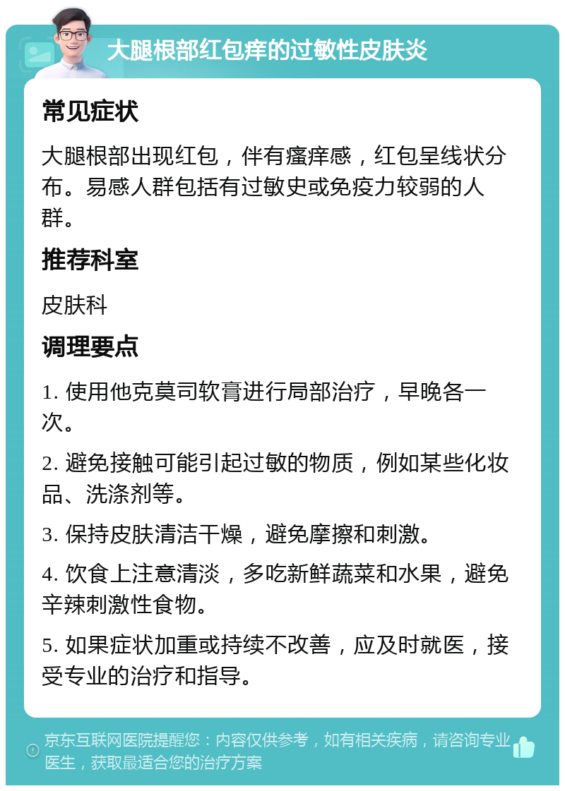 大腿根部红包痒的过敏性皮肤炎 常见症状 大腿根部出现红包，伴有瘙痒感，红包呈线状分布。易感人群包括有过敏史或免疫力较弱的人群。 推荐科室 皮肤科 调理要点 1. 使用他克莫司软膏进行局部治疗，早晚各一次。 2. 避免接触可能引起过敏的物质，例如某些化妆品、洗涤剂等。 3. 保持皮肤清洁干燥，避免摩擦和刺激。 4. 饮食上注意清淡，多吃新鲜蔬菜和水果，避免辛辣刺激性食物。 5. 如果症状加重或持续不改善，应及时就医，接受专业的治疗和指导。