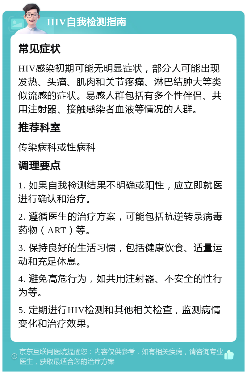 HIV自我检测指南 常见症状 HIV感染初期可能无明显症状，部分人可能出现发热、头痛、肌肉和关节疼痛、淋巴结肿大等类似流感的症状。易感人群包括有多个性伴侣、共用注射器、接触感染者血液等情况的人群。 推荐科室 传染病科或性病科 调理要点 1. 如果自我检测结果不明确或阳性，应立即就医进行确认和治疗。 2. 遵循医生的治疗方案，可能包括抗逆转录病毒药物（ART）等。 3. 保持良好的生活习惯，包括健康饮食、适量运动和充足休息。 4. 避免高危行为，如共用注射器、不安全的性行为等。 5. 定期进行HIV检测和其他相关检查，监测病情变化和治疗效果。