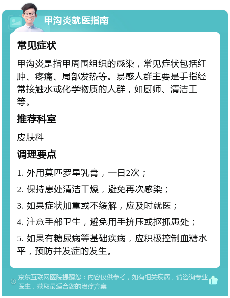 甲沟炎就医指南 常见症状 甲沟炎是指甲周围组织的感染，常见症状包括红肿、疼痛、局部发热等。易感人群主要是手指经常接触水或化学物质的人群，如厨师、清洁工等。 推荐科室 皮肤科 调理要点 1. 外用莫匹罗星乳膏，一日2次； 2. 保持患处清洁干燥，避免再次感染； 3. 如果症状加重或不缓解，应及时就医； 4. 注意手部卫生，避免用手挤压或抠抓患处； 5. 如果有糖尿病等基础疾病，应积极控制血糖水平，预防并发症的发生。