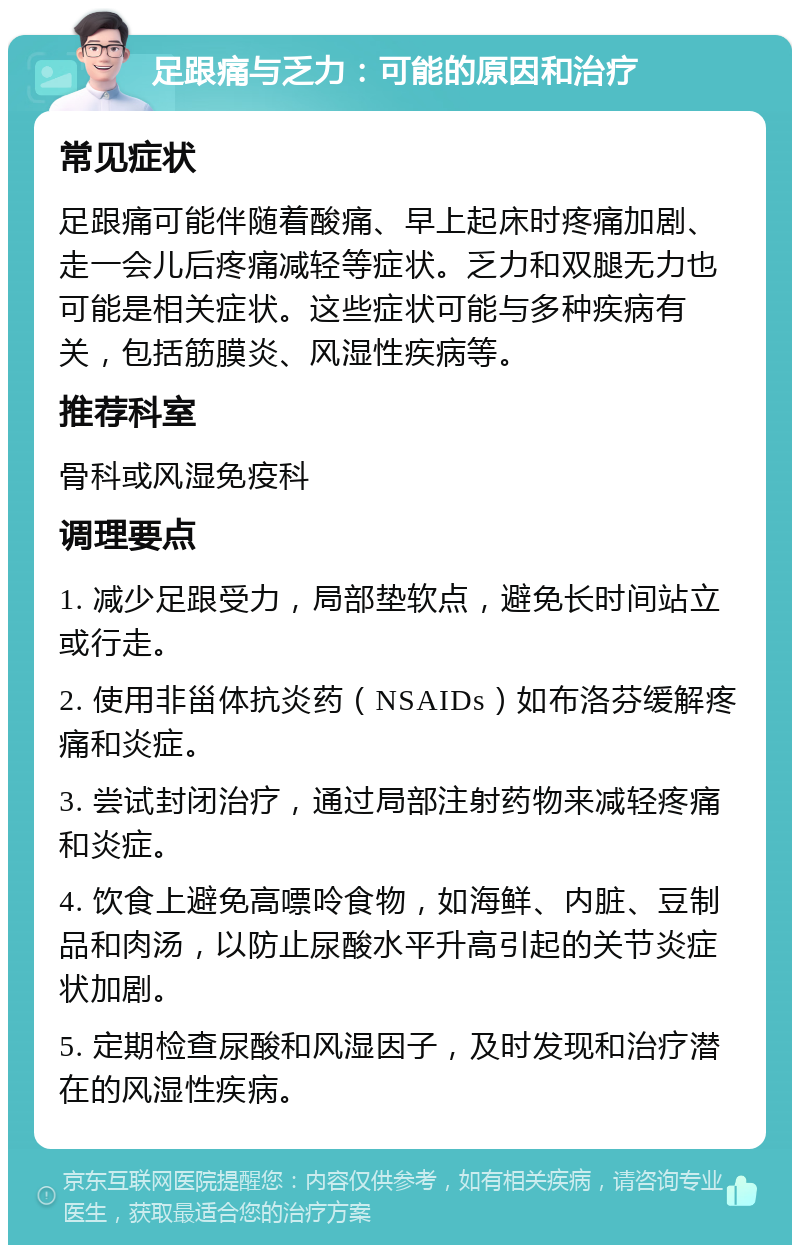 足跟痛与乏力：可能的原因和治疗 常见症状 足跟痛可能伴随着酸痛、早上起床时疼痛加剧、走一会儿后疼痛减轻等症状。乏力和双腿无力也可能是相关症状。这些症状可能与多种疾病有关，包括筋膜炎、风湿性疾病等。 推荐科室 骨科或风湿免疫科 调理要点 1. 减少足跟受力，局部垫软点，避免长时间站立或行走。 2. 使用非甾体抗炎药（NSAIDs）如布洛芬缓解疼痛和炎症。 3. 尝试封闭治疗，通过局部注射药物来减轻疼痛和炎症。 4. 饮食上避免高嘌呤食物，如海鲜、内脏、豆制品和肉汤，以防止尿酸水平升高引起的关节炎症状加剧。 5. 定期检查尿酸和风湿因子，及时发现和治疗潜在的风湿性疾病。