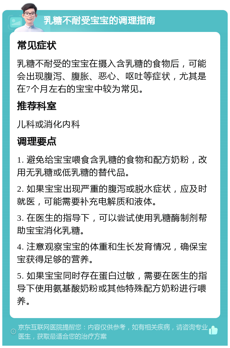 乳糖不耐受宝宝的调理指南 常见症状 乳糖不耐受的宝宝在摄入含乳糖的食物后，可能会出现腹泻、腹胀、恶心、呕吐等症状，尤其是在7个月左右的宝宝中较为常见。 推荐科室 儿科或消化内科 调理要点 1. 避免给宝宝喂食含乳糖的食物和配方奶粉，改用无乳糖或低乳糖的替代品。 2. 如果宝宝出现严重的腹泻或脱水症状，应及时就医，可能需要补充电解质和液体。 3. 在医生的指导下，可以尝试使用乳糖酶制剂帮助宝宝消化乳糖。 4. 注意观察宝宝的体重和生长发育情况，确保宝宝获得足够的营养。 5. 如果宝宝同时存在蛋白过敏，需要在医生的指导下使用氨基酸奶粉或其他特殊配方奶粉进行喂养。