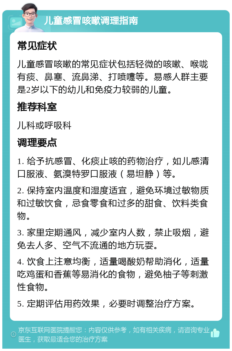 儿童感冒咳嗽调理指南 常见症状 儿童感冒咳嗽的常见症状包括轻微的咳嗽、喉咙有痰、鼻塞、流鼻涕、打喷嚏等。易感人群主要是2岁以下的幼儿和免疫力较弱的儿童。 推荐科室 儿科或呼吸科 调理要点 1. 给予抗感冒、化痰止咳的药物治疗，如儿感清口服液、氨溴特罗口服液（易坦静）等。 2. 保持室内温度和湿度适宜，避免环境过敏物质和过敏饮食，忌食零食和过多的甜食、饮料类食物。 3. 家里定期通风，减少室内人数，禁止吸烟，避免去人多、空气不流通的地方玩耍。 4. 饮食上注意均衡，适量喝酸奶帮助消化，适量吃鸡蛋和香蕉等易消化的食物，避免柚子等刺激性食物。 5. 定期评估用药效果，必要时调整治疗方案。