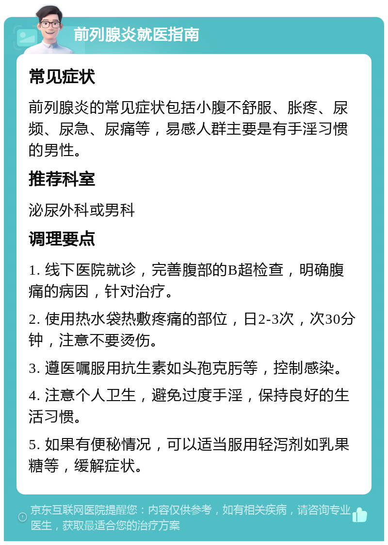 前列腺炎就医指南 常见症状 前列腺炎的常见症状包括小腹不舒服、胀疼、尿频、尿急、尿痛等，易感人群主要是有手淫习惯的男性。 推荐科室 泌尿外科或男科 调理要点 1. 线下医院就诊，完善腹部的B超检查，明确腹痛的病因，针对治疗。 2. 使用热水袋热敷疼痛的部位，日2-3次，次30分钟，注意不要烫伤。 3. 遵医嘱服用抗生素如头孢克肟等，控制感染。 4. 注意个人卫生，避免过度手淫，保持良好的生活习惯。 5. 如果有便秘情况，可以适当服用轻泻剂如乳果糖等，缓解症状。