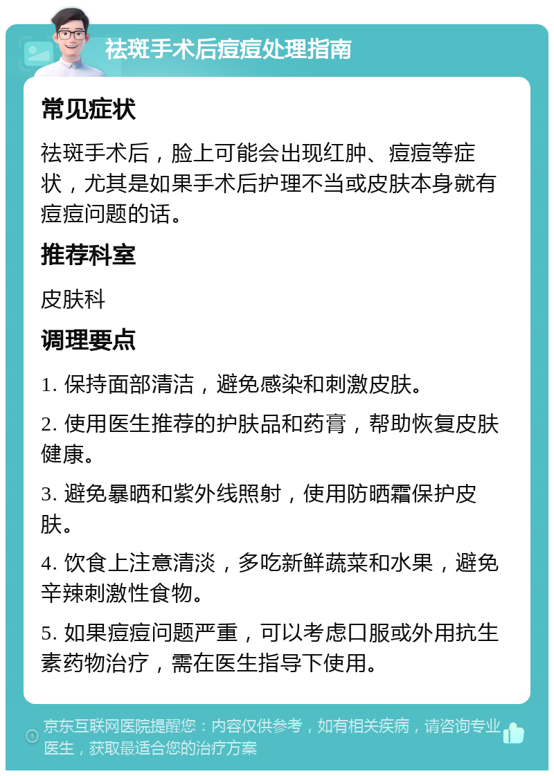 祛斑手术后痘痘处理指南 常见症状 祛斑手术后，脸上可能会出现红肿、痘痘等症状，尤其是如果手术后护理不当或皮肤本身就有痘痘问题的话。 推荐科室 皮肤科 调理要点 1. 保持面部清洁，避免感染和刺激皮肤。 2. 使用医生推荐的护肤品和药膏，帮助恢复皮肤健康。 3. 避免暴晒和紫外线照射，使用防晒霜保护皮肤。 4. 饮食上注意清淡，多吃新鲜蔬菜和水果，避免辛辣刺激性食物。 5. 如果痘痘问题严重，可以考虑口服或外用抗生素药物治疗，需在医生指导下使用。