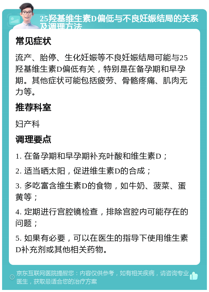 25羟基维生素D偏低与不良妊娠结局的关系及调理方法 常见症状 流产、胎停、生化妊娠等不良妊娠结局可能与25羟基维生素D偏低有关，特别是在备孕期和早孕期。其他症状可能包括疲劳、骨骼疼痛、肌肉无力等。 推荐科室 妇产科 调理要点 1. 在备孕期和早孕期补充叶酸和维生素D； 2. 适当晒太阳，促进维生素D的合成； 3. 多吃富含维生素D的食物，如牛奶、菠菜、蛋黄等； 4. 定期进行宫腔镜检查，排除宫腔内可能存在的问题； 5. 如果有必要，可以在医生的指导下使用维生素D补充剂或其他相关药物。