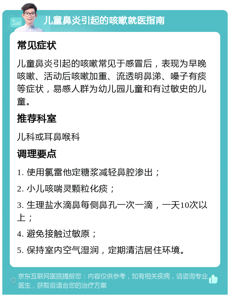 儿童鼻炎引起的咳嗽就医指南 常见症状 儿童鼻炎引起的咳嗽常见于感冒后，表现为早晚咳嗽、活动后咳嗽加重、流透明鼻涕、嗓子有痰等症状，易感人群为幼儿园儿童和有过敏史的儿童。 推荐科室 儿科或耳鼻喉科 调理要点 1. 使用氯雷他定糖浆减轻鼻腔渗出； 2. 小儿咳喘灵颗粒化痰； 3. 生理盐水滴鼻每侧鼻孔一次一滴，一天10次以上； 4. 避免接触过敏原； 5. 保持室内空气湿润，定期清洁居住环境。