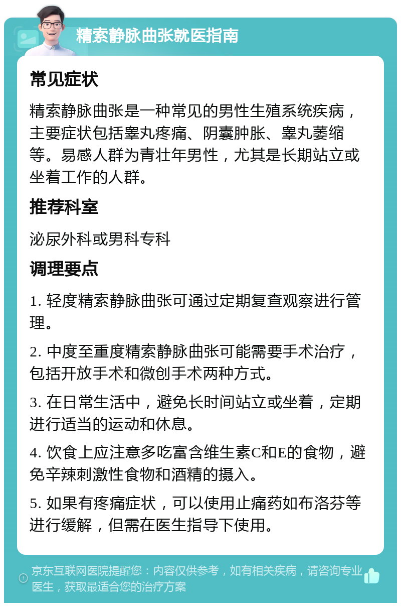 精索静脉曲张就医指南 常见症状 精索静脉曲张是一种常见的男性生殖系统疾病，主要症状包括睾丸疼痛、阴囊肿胀、睾丸萎缩等。易感人群为青壮年男性，尤其是长期站立或坐着工作的人群。 推荐科室 泌尿外科或男科专科 调理要点 1. 轻度精索静脉曲张可通过定期复查观察进行管理。 2. 中度至重度精索静脉曲张可能需要手术治疗，包括开放手术和微创手术两种方式。 3. 在日常生活中，避免长时间站立或坐着，定期进行适当的运动和休息。 4. 饮食上应注意多吃富含维生素C和E的食物，避免辛辣刺激性食物和酒精的摄入。 5. 如果有疼痛症状，可以使用止痛药如布洛芬等进行缓解，但需在医生指导下使用。