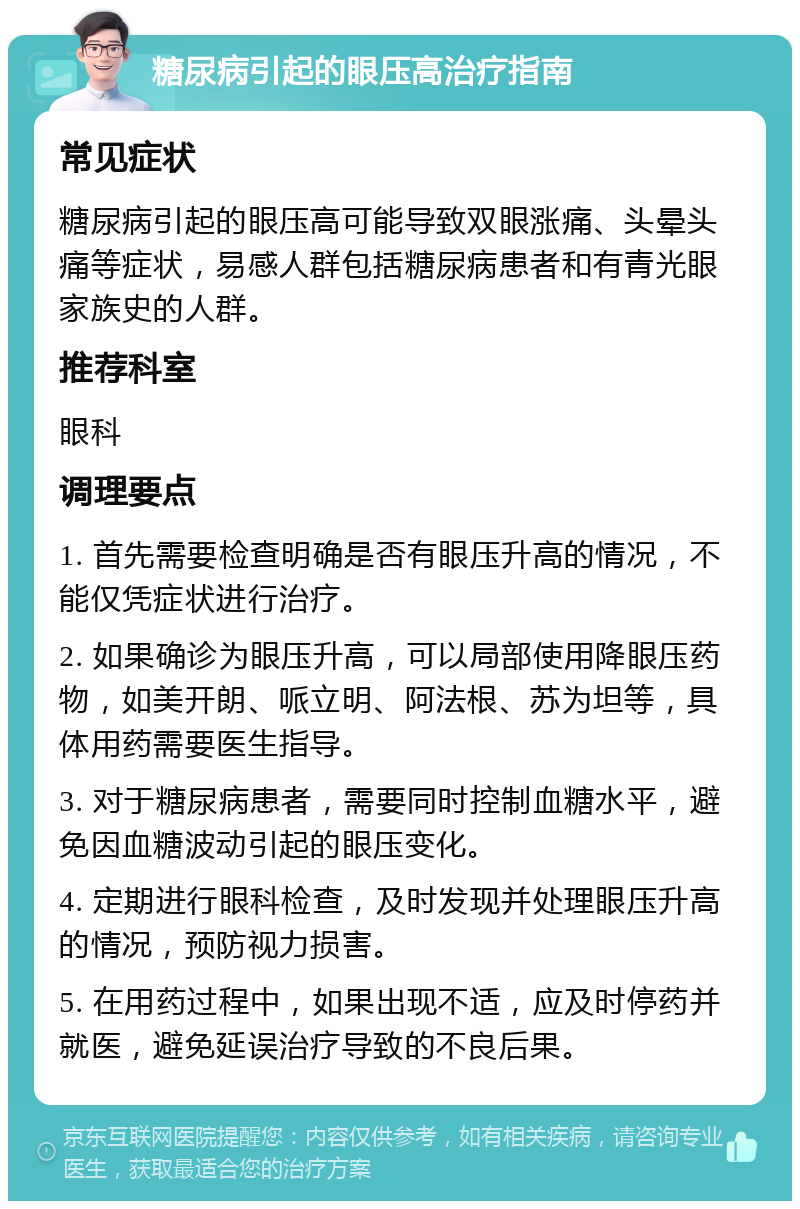 糖尿病引起的眼压高治疗指南 常见症状 糖尿病引起的眼压高可能导致双眼涨痛、头晕头痛等症状，易感人群包括糖尿病患者和有青光眼家族史的人群。 推荐科室 眼科 调理要点 1. 首先需要检查明确是否有眼压升高的情况，不能仅凭症状进行治疗。 2. 如果确诊为眼压升高，可以局部使用降眼压药物，如美开朗、哌立明、阿法根、苏为坦等，具体用药需要医生指导。 3. 对于糖尿病患者，需要同时控制血糖水平，避免因血糖波动引起的眼压变化。 4. 定期进行眼科检查，及时发现并处理眼压升高的情况，预防视力损害。 5. 在用药过程中，如果出现不适，应及时停药并就医，避免延误治疗导致的不良后果。