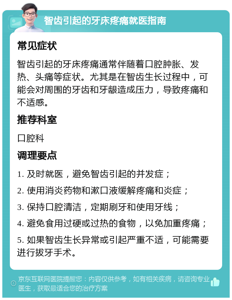 智齿引起的牙床疼痛就医指南 常见症状 智齿引起的牙床疼痛通常伴随着口腔肿胀、发热、头痛等症状。尤其是在智齿生长过程中，可能会对周围的牙齿和牙龈造成压力，导致疼痛和不适感。 推荐科室 口腔科 调理要点 1. 及时就医，避免智齿引起的并发症； 2. 使用消炎药物和漱口液缓解疼痛和炎症； 3. 保持口腔清洁，定期刷牙和使用牙线； 4. 避免食用过硬或过热的食物，以免加重疼痛； 5. 如果智齿生长异常或引起严重不适，可能需要进行拔牙手术。