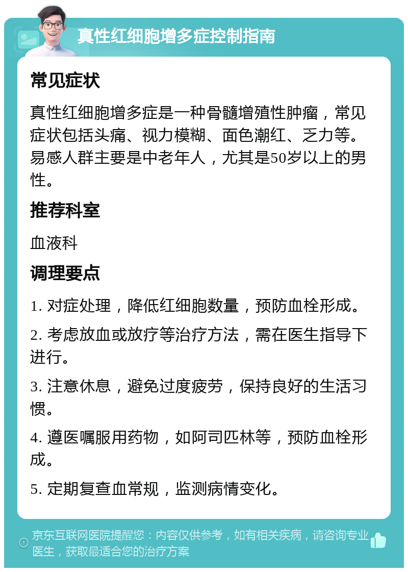 真性红细胞增多症控制指南 常见症状 真性红细胞增多症是一种骨髓增殖性肿瘤，常见症状包括头痛、视力模糊、面色潮红、乏力等。易感人群主要是中老年人，尤其是50岁以上的男性。 推荐科室 血液科 调理要点 1. 对症处理，降低红细胞数量，预防血栓形成。 2. 考虑放血或放疗等治疗方法，需在医生指导下进行。 3. 注意休息，避免过度疲劳，保持良好的生活习惯。 4. 遵医嘱服用药物，如阿司匹林等，预防血栓形成。 5. 定期复查血常规，监测病情变化。