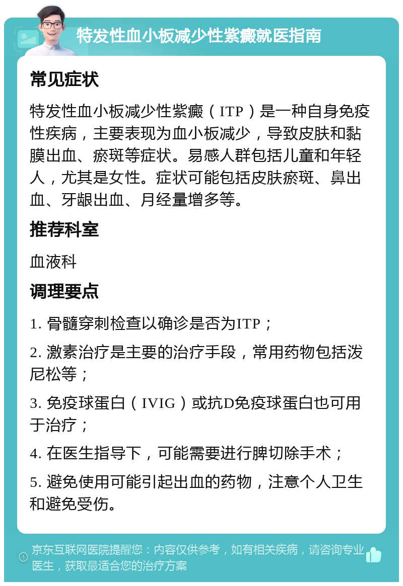 特发性血小板减少性紫癜就医指南 常见症状 特发性血小板减少性紫癜（ITP）是一种自身免疫性疾病，主要表现为血小板减少，导致皮肤和黏膜出血、瘀斑等症状。易感人群包括儿童和年轻人，尤其是女性。症状可能包括皮肤瘀斑、鼻出血、牙龈出血、月经量增多等。 推荐科室 血液科 调理要点 1. 骨髓穿刺检查以确诊是否为ITP； 2. 激素治疗是主要的治疗手段，常用药物包括泼尼松等； 3. 免疫球蛋白（IVIG）或抗D免疫球蛋白也可用于治疗； 4. 在医生指导下，可能需要进行脾切除手术； 5. 避免使用可能引起出血的药物，注意个人卫生和避免受伤。