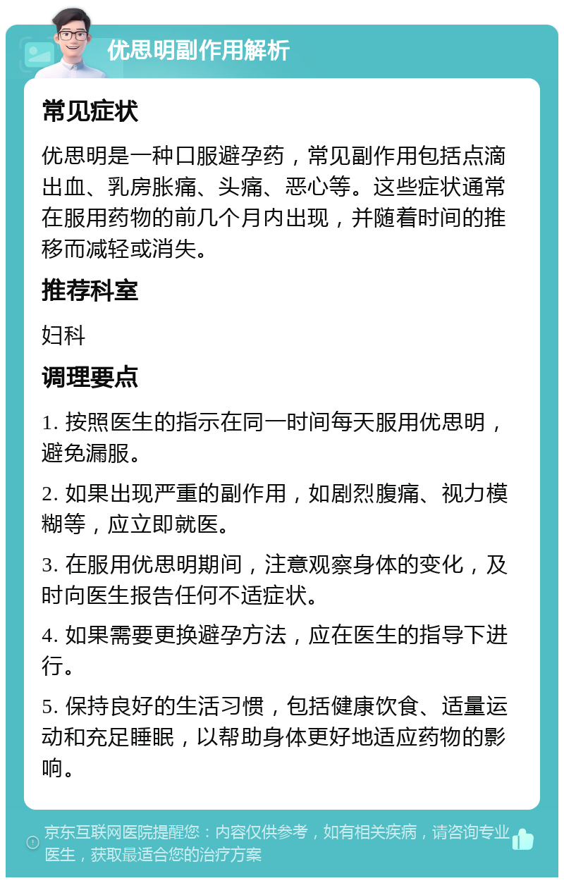 优思明副作用解析 常见症状 优思明是一种口服避孕药，常见副作用包括点滴出血、乳房胀痛、头痛、恶心等。这些症状通常在服用药物的前几个月内出现，并随着时间的推移而减轻或消失。 推荐科室 妇科 调理要点 1. 按照医生的指示在同一时间每天服用优思明，避免漏服。 2. 如果出现严重的副作用，如剧烈腹痛、视力模糊等，应立即就医。 3. 在服用优思明期间，注意观察身体的变化，及时向医生报告任何不适症状。 4. 如果需要更换避孕方法，应在医生的指导下进行。 5. 保持良好的生活习惯，包括健康饮食、适量运动和充足睡眠，以帮助身体更好地适应药物的影响。