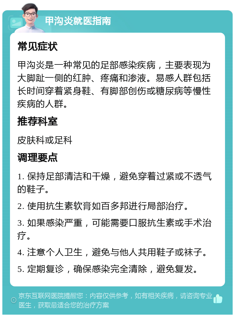 甲沟炎就医指南 常见症状 甲沟炎是一种常见的足部感染疾病，主要表现为大脚趾一侧的红肿、疼痛和渗液。易感人群包括长时间穿着紧身鞋、有脚部创伤或糖尿病等慢性疾病的人群。 推荐科室 皮肤科或足科 调理要点 1. 保持足部清洁和干燥，避免穿着过紧或不透气的鞋子。 2. 使用抗生素软膏如百多邦进行局部治疗。 3. 如果感染严重，可能需要口服抗生素或手术治疗。 4. 注意个人卫生，避免与他人共用鞋子或袜子。 5. 定期复诊，确保感染完全清除，避免复发。