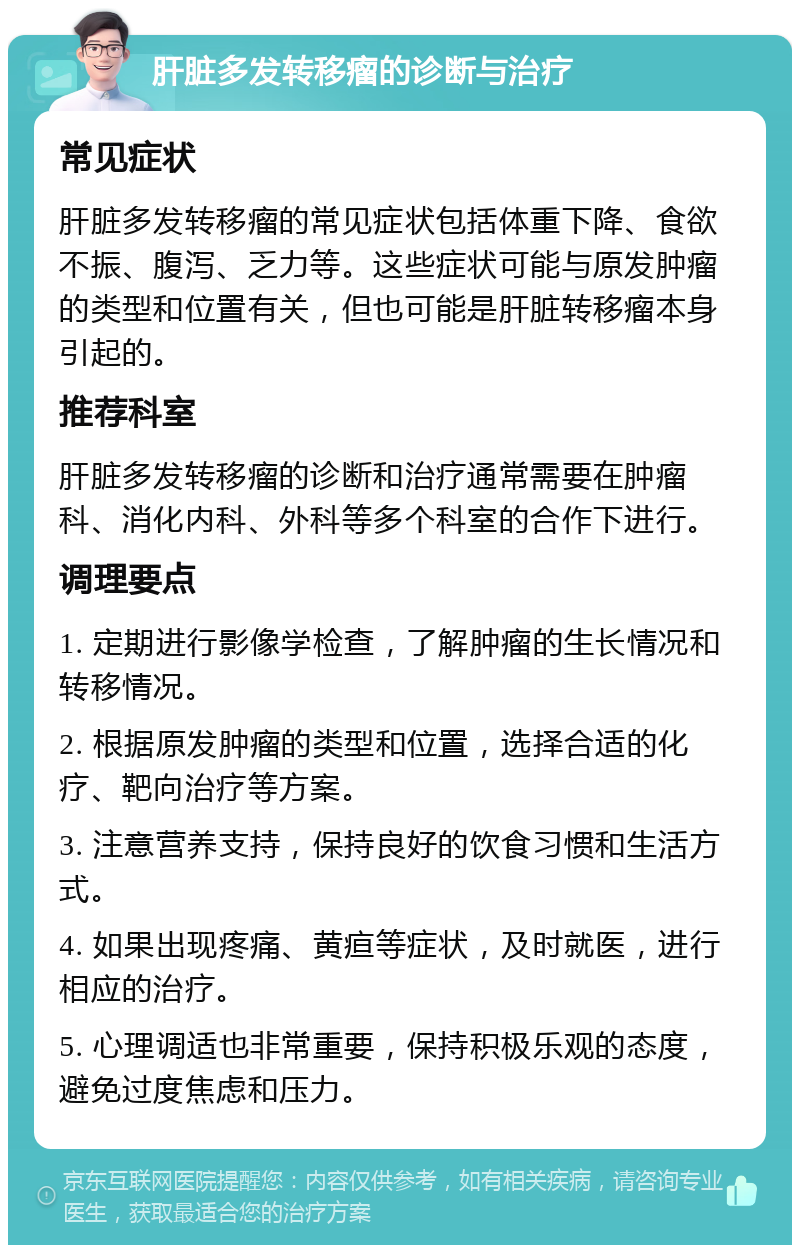 肝脏多发转移瘤的诊断与治疗 常见症状 肝脏多发转移瘤的常见症状包括体重下降、食欲不振、腹泻、乏力等。这些症状可能与原发肿瘤的类型和位置有关，但也可能是肝脏转移瘤本身引起的。 推荐科室 肝脏多发转移瘤的诊断和治疗通常需要在肿瘤科、消化内科、外科等多个科室的合作下进行。 调理要点 1. 定期进行影像学检查，了解肿瘤的生长情况和转移情况。 2. 根据原发肿瘤的类型和位置，选择合适的化疗、靶向治疗等方案。 3. 注意营养支持，保持良好的饮食习惯和生活方式。 4. 如果出现疼痛、黄疸等症状，及时就医，进行相应的治疗。 5. 心理调适也非常重要，保持积极乐观的态度，避免过度焦虑和压力。