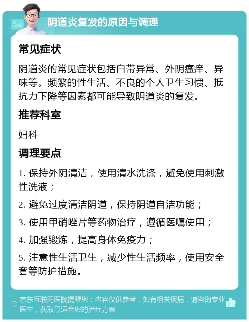 阴道炎复发的原因与调理 常见症状 阴道炎的常见症状包括白带异常、外阴瘙痒、异味等。频繁的性生活、不良的个人卫生习惯、抵抗力下降等因素都可能导致阴道炎的复发。 推荐科室 妇科 调理要点 1. 保持外阴清洁，使用清水洗涤，避免使用刺激性洗液； 2. 避免过度清洁阴道，保持阴道自洁功能； 3. 使用甲硝唑片等药物治疗，遵循医嘱使用； 4. 加强锻炼，提高身体免疫力； 5. 注意性生活卫生，减少性生活频率，使用安全套等防护措施。