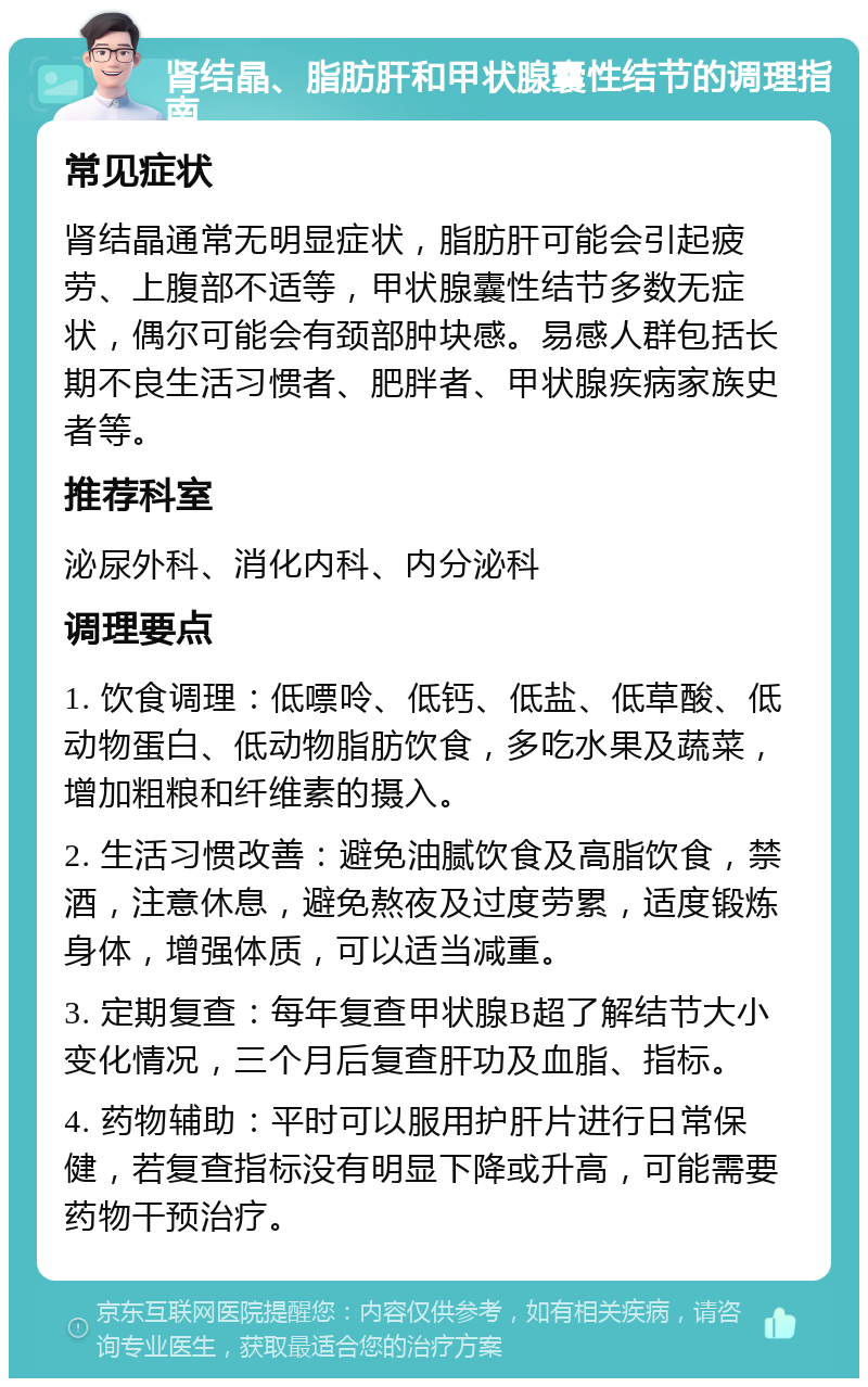 肾结晶、脂肪肝和甲状腺囊性结节的调理指南 常见症状 肾结晶通常无明显症状，脂肪肝可能会引起疲劳、上腹部不适等，甲状腺囊性结节多数无症状，偶尔可能会有颈部肿块感。易感人群包括长期不良生活习惯者、肥胖者、甲状腺疾病家族史者等。 推荐科室 泌尿外科、消化内科、内分泌科 调理要点 1. 饮食调理：低嘌呤、低钙、低盐、低草酸、低动物蛋白、低动物脂肪饮食，多吃水果及蔬菜，增加粗粮和纤维素的摄入。 2. 生活习惯改善：避免油腻饮食及高脂饮食，禁酒，注意休息，避免熬夜及过度劳累，适度锻炼身体，增强体质，可以适当减重。 3. 定期复查：每年复查甲状腺B超了解结节大小变化情况，三个月后复查肝功及血脂、指标。 4. 药物辅助：平时可以服用护肝片进行日常保健，若复查指标没有明显下降或升高，可能需要药物干预治疗。