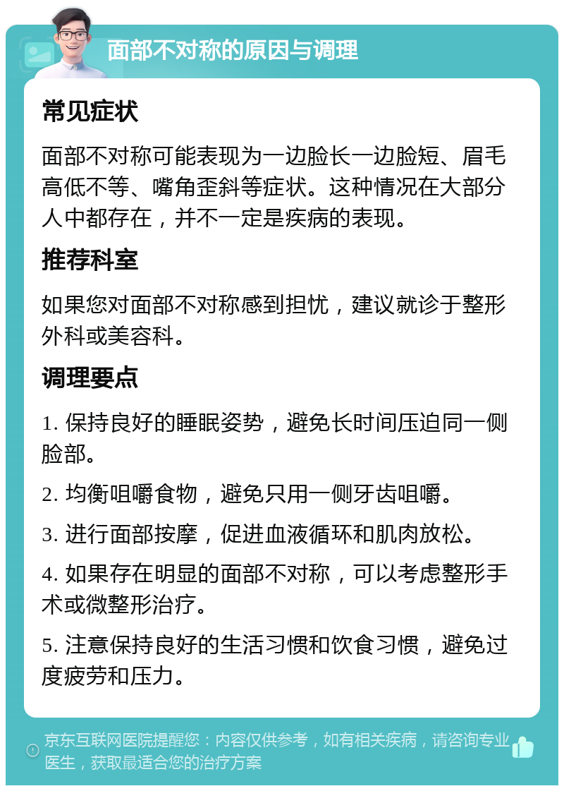 面部不对称的原因与调理 常见症状 面部不对称可能表现为一边脸长一边脸短、眉毛高低不等、嘴角歪斜等症状。这种情况在大部分人中都存在，并不一定是疾病的表现。 推荐科室 如果您对面部不对称感到担忧，建议就诊于整形外科或美容科。 调理要点 1. 保持良好的睡眠姿势，避免长时间压迫同一侧脸部。 2. 均衡咀嚼食物，避免只用一侧牙齿咀嚼。 3. 进行面部按摩，促进血液循环和肌肉放松。 4. 如果存在明显的面部不对称，可以考虑整形手术或微整形治疗。 5. 注意保持良好的生活习惯和饮食习惯，避免过度疲劳和压力。