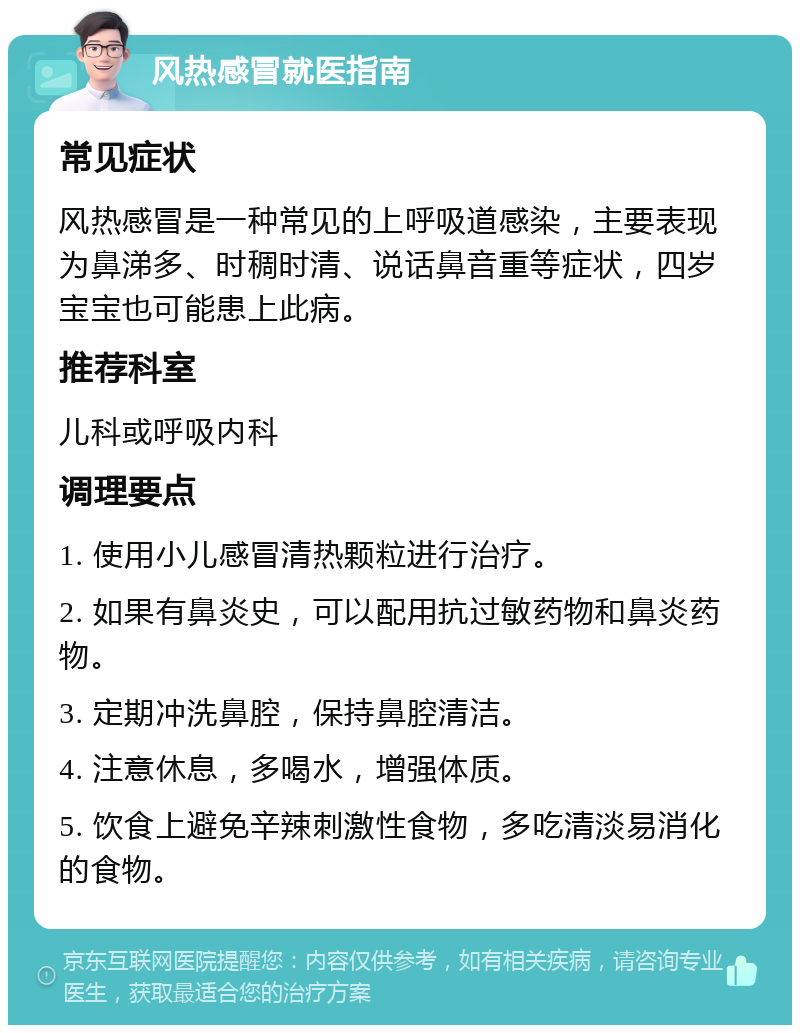 风热感冒就医指南 常见症状 风热感冒是一种常见的上呼吸道感染，主要表现为鼻涕多、时稠时清、说话鼻音重等症状，四岁宝宝也可能患上此病。 推荐科室 儿科或呼吸内科 调理要点 1. 使用小儿感冒清热颗粒进行治疗。 2. 如果有鼻炎史，可以配用抗过敏药物和鼻炎药物。 3. 定期冲洗鼻腔，保持鼻腔清洁。 4. 注意休息，多喝水，增强体质。 5. 饮食上避免辛辣刺激性食物，多吃清淡易消化的食物。