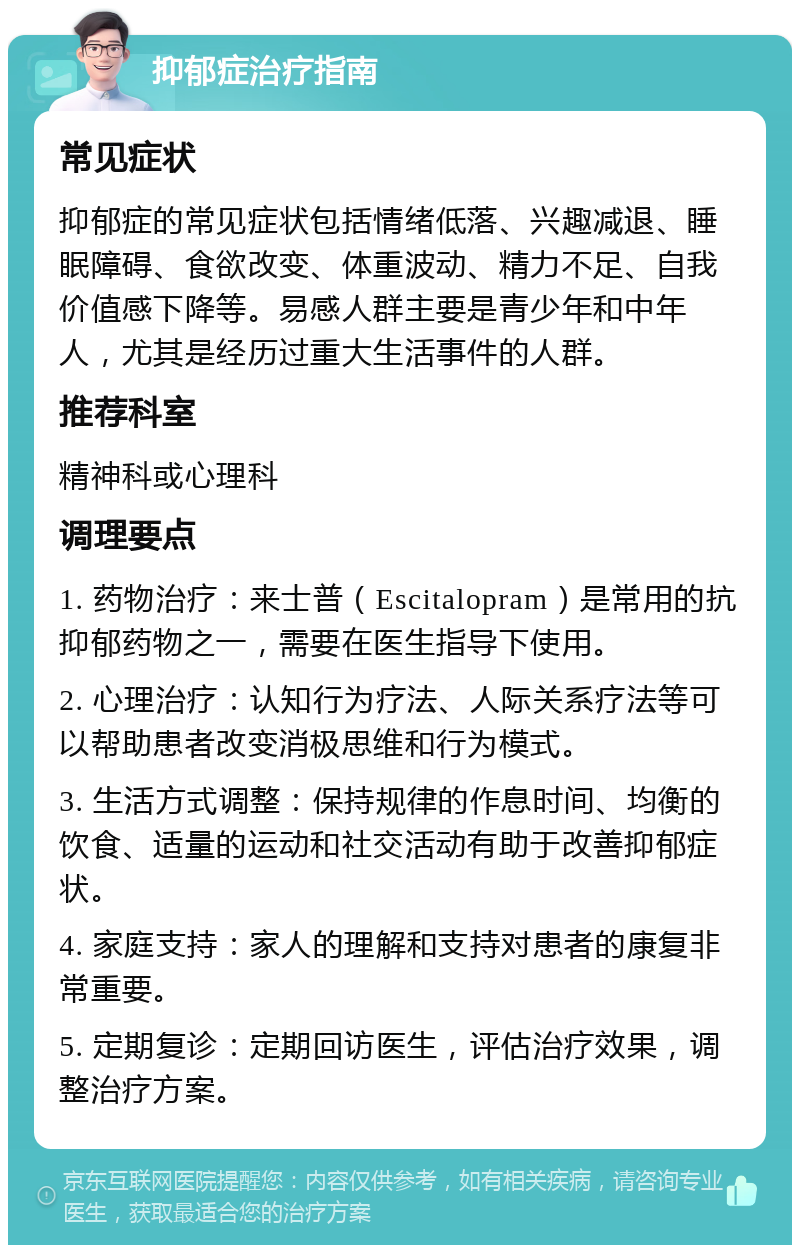 抑郁症治疗指南 常见症状 抑郁症的常见症状包括情绪低落、兴趣减退、睡眠障碍、食欲改变、体重波动、精力不足、自我价值感下降等。易感人群主要是青少年和中年人，尤其是经历过重大生活事件的人群。 推荐科室 精神科或心理科 调理要点 1. 药物治疗：来士普（Escitalopram）是常用的抗抑郁药物之一，需要在医生指导下使用。 2. 心理治疗：认知行为疗法、人际关系疗法等可以帮助患者改变消极思维和行为模式。 3. 生活方式调整：保持规律的作息时间、均衡的饮食、适量的运动和社交活动有助于改善抑郁症状。 4. 家庭支持：家人的理解和支持对患者的康复非常重要。 5. 定期复诊：定期回访医生，评估治疗效果，调整治疗方案。