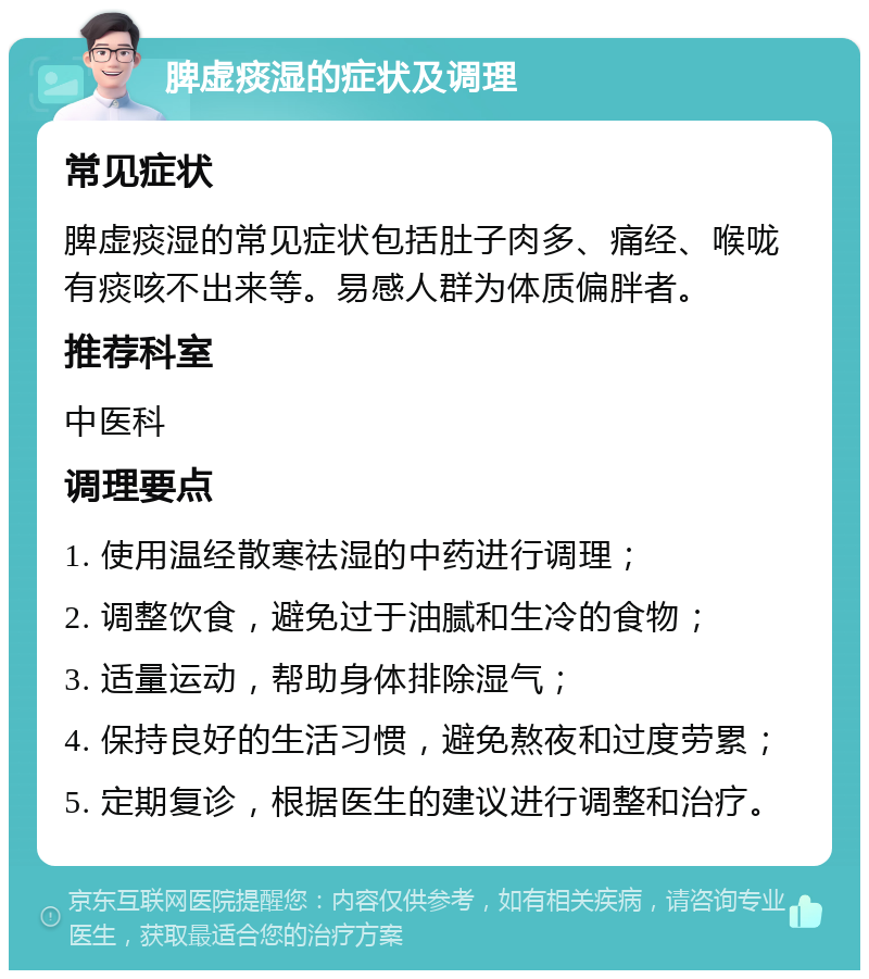 脾虚痰湿的症状及调理 常见症状 脾虚痰湿的常见症状包括肚子肉多、痛经、喉咙有痰咳不出来等。易感人群为体质偏胖者。 推荐科室 中医科 调理要点 1. 使用温经散寒祛湿的中药进行调理； 2. 调整饮食，避免过于油腻和生冷的食物； 3. 适量运动，帮助身体排除湿气； 4. 保持良好的生活习惯，避免熬夜和过度劳累； 5. 定期复诊，根据医生的建议进行调整和治疗。