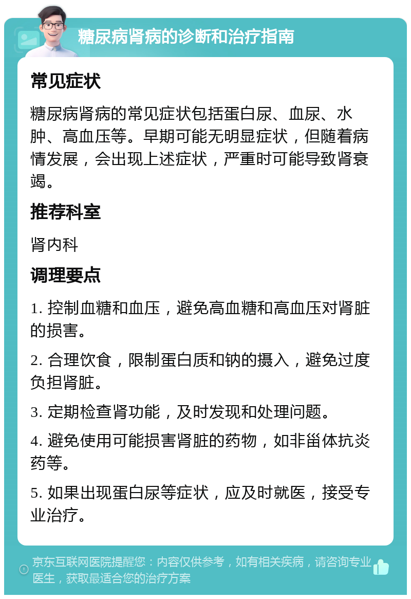 糖尿病肾病的诊断和治疗指南 常见症状 糖尿病肾病的常见症状包括蛋白尿、血尿、水肿、高血压等。早期可能无明显症状，但随着病情发展，会出现上述症状，严重时可能导致肾衰竭。 推荐科室 肾内科 调理要点 1. 控制血糖和血压，避免高血糖和高血压对肾脏的损害。 2. 合理饮食，限制蛋白质和钠的摄入，避免过度负担肾脏。 3. 定期检查肾功能，及时发现和处理问题。 4. 避免使用可能损害肾脏的药物，如非甾体抗炎药等。 5. 如果出现蛋白尿等症状，应及时就医，接受专业治疗。