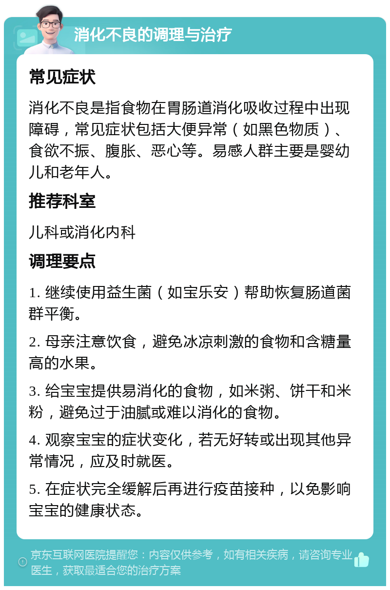 消化不良的调理与治疗 常见症状 消化不良是指食物在胃肠道消化吸收过程中出现障碍，常见症状包括大便异常（如黑色物质）、食欲不振、腹胀、恶心等。易感人群主要是婴幼儿和老年人。 推荐科室 儿科或消化内科 调理要点 1. 继续使用益生菌（如宝乐安）帮助恢复肠道菌群平衡。 2. 母亲注意饮食，避免冰凉刺激的食物和含糖量高的水果。 3. 给宝宝提供易消化的食物，如米粥、饼干和米粉，避免过于油腻或难以消化的食物。 4. 观察宝宝的症状变化，若无好转或出现其他异常情况，应及时就医。 5. 在症状完全缓解后再进行疫苗接种，以免影响宝宝的健康状态。