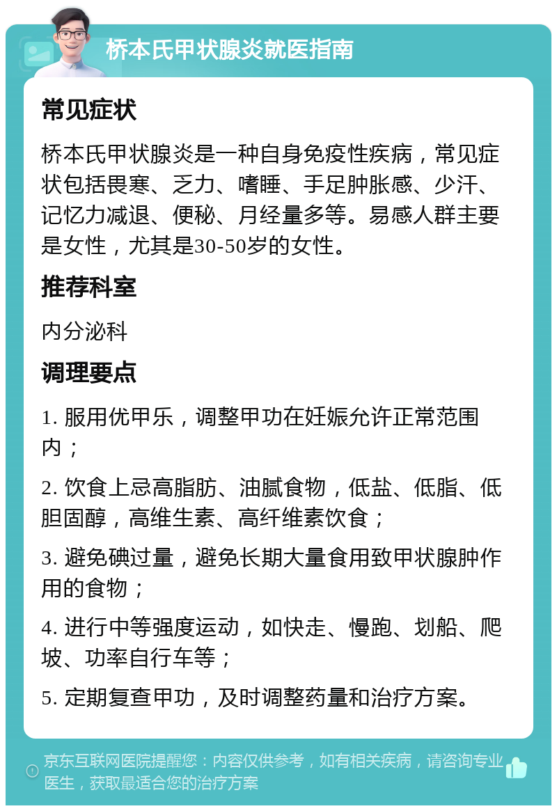 桥本氏甲状腺炎就医指南 常见症状 桥本氏甲状腺炎是一种自身免疫性疾病，常见症状包括畏寒、乏力、嗜睡、手足肿胀感、少汗、记忆力减退、便秘、月经量多等。易感人群主要是女性，尤其是30-50岁的女性。 推荐科室 内分泌科 调理要点 1. 服用优甲乐，调整甲功在妊娠允许正常范围内； 2. 饮食上忌高脂肪、油腻食物，低盐、低脂、低胆固醇，高维生素、高纤维素饮食； 3. 避免碘过量，避免长期大量食用致甲状腺肿作用的食物； 4. 进行中等强度运动，如快走、慢跑、划船、爬坡、功率自行车等； 5. 定期复查甲功，及时调整药量和治疗方案。