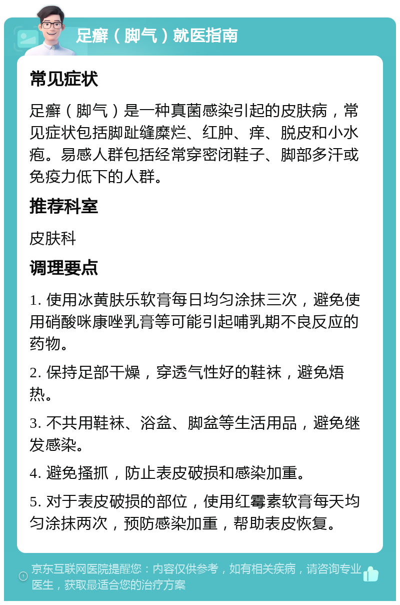 足癣（脚气）就医指南 常见症状 足癣（脚气）是一种真菌感染引起的皮肤病，常见症状包括脚趾缝糜烂、红肿、痒、脱皮和小水疱。易感人群包括经常穿密闭鞋子、脚部多汗或免疫力低下的人群。 推荐科室 皮肤科 调理要点 1. 使用冰黄肤乐软膏每日均匀涂抹三次，避免使用硝酸咪康唑乳膏等可能引起哺乳期不良反应的药物。 2. 保持足部干燥，穿透气性好的鞋袜，避免焐热。 3. 不共用鞋袜、浴盆、脚盆等生活用品，避免继发感染。 4. 避免搔抓，防止表皮破损和感染加重。 5. 对于表皮破损的部位，使用红霉素软膏每天均匀涂抹两次，预防感染加重，帮助表皮恢复。