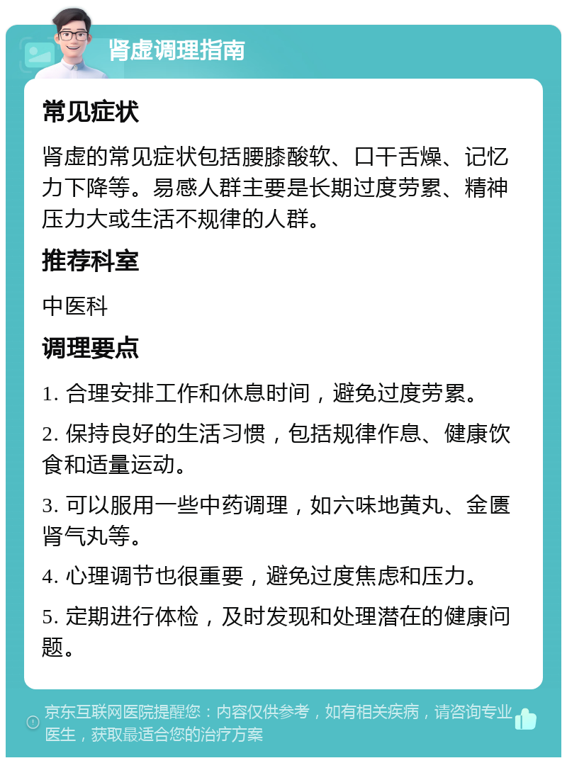 肾虚调理指南 常见症状 肾虚的常见症状包括腰膝酸软、口干舌燥、记忆力下降等。易感人群主要是长期过度劳累、精神压力大或生活不规律的人群。 推荐科室 中医科 调理要点 1. 合理安排工作和休息时间，避免过度劳累。 2. 保持良好的生活习惯，包括规律作息、健康饮食和适量运动。 3. 可以服用一些中药调理，如六味地黄丸、金匮肾气丸等。 4. 心理调节也很重要，避免过度焦虑和压力。 5. 定期进行体检，及时发现和处理潜在的健康问题。