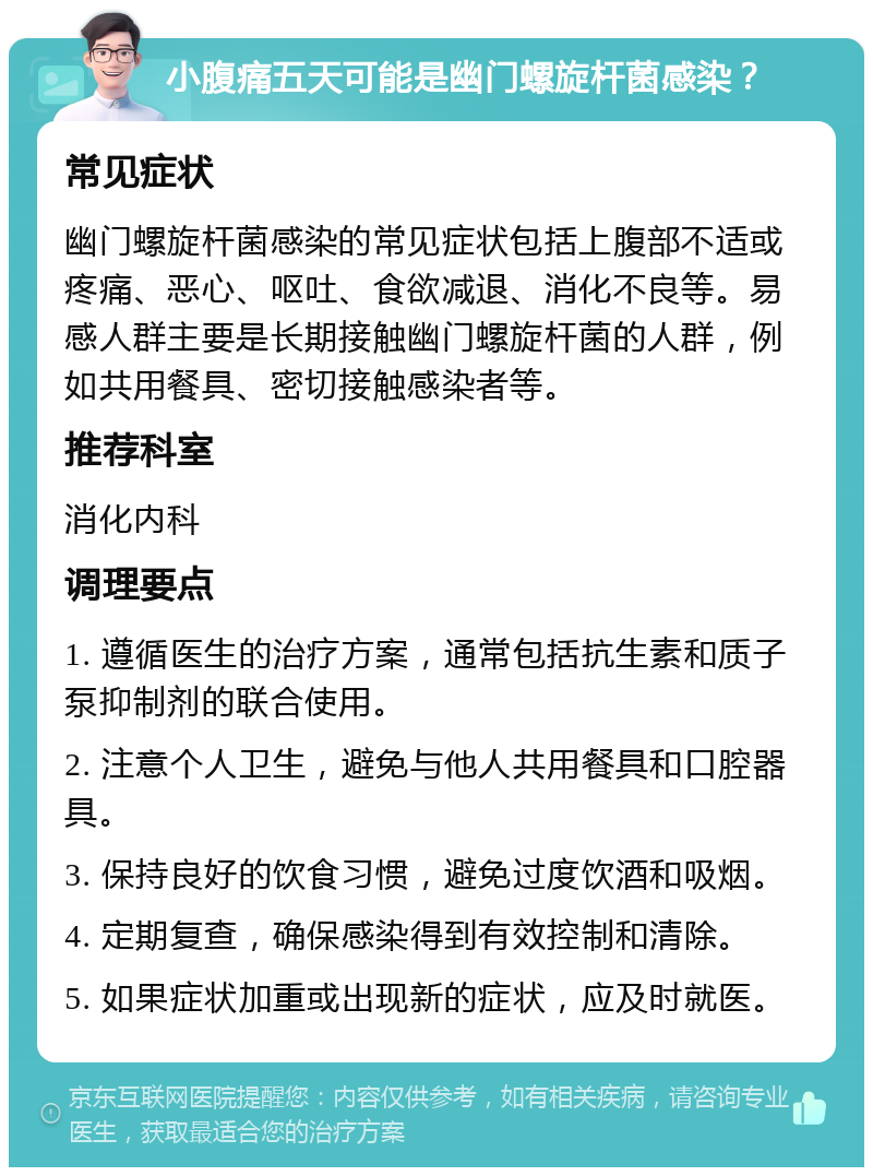 小腹痛五天可能是幽门螺旋杆菌感染？ 常见症状 幽门螺旋杆菌感染的常见症状包括上腹部不适或疼痛、恶心、呕吐、食欲减退、消化不良等。易感人群主要是长期接触幽门螺旋杆菌的人群，例如共用餐具、密切接触感染者等。 推荐科室 消化内科 调理要点 1. 遵循医生的治疗方案，通常包括抗生素和质子泵抑制剂的联合使用。 2. 注意个人卫生，避免与他人共用餐具和口腔器具。 3. 保持良好的饮食习惯，避免过度饮酒和吸烟。 4. 定期复查，确保感染得到有效控制和清除。 5. 如果症状加重或出现新的症状，应及时就医。