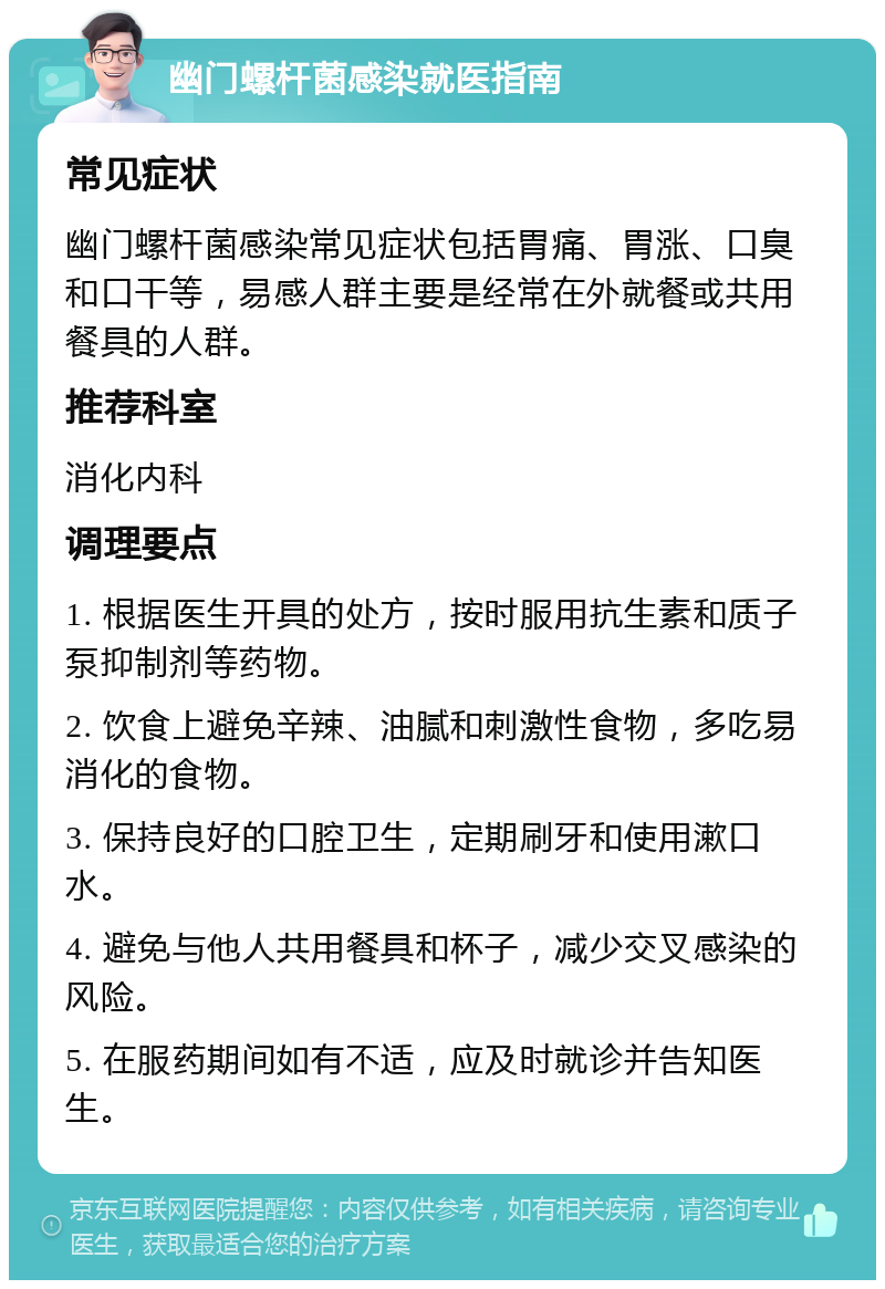 幽门螺杆菌感染就医指南 常见症状 幽门螺杆菌感染常见症状包括胃痛、胃涨、口臭和口干等，易感人群主要是经常在外就餐或共用餐具的人群。 推荐科室 消化内科 调理要点 1. 根据医生开具的处方，按时服用抗生素和质子泵抑制剂等药物。 2. 饮食上避免辛辣、油腻和刺激性食物，多吃易消化的食物。 3. 保持良好的口腔卫生，定期刷牙和使用漱口水。 4. 避免与他人共用餐具和杯子，减少交叉感染的风险。 5. 在服药期间如有不适，应及时就诊并告知医生。