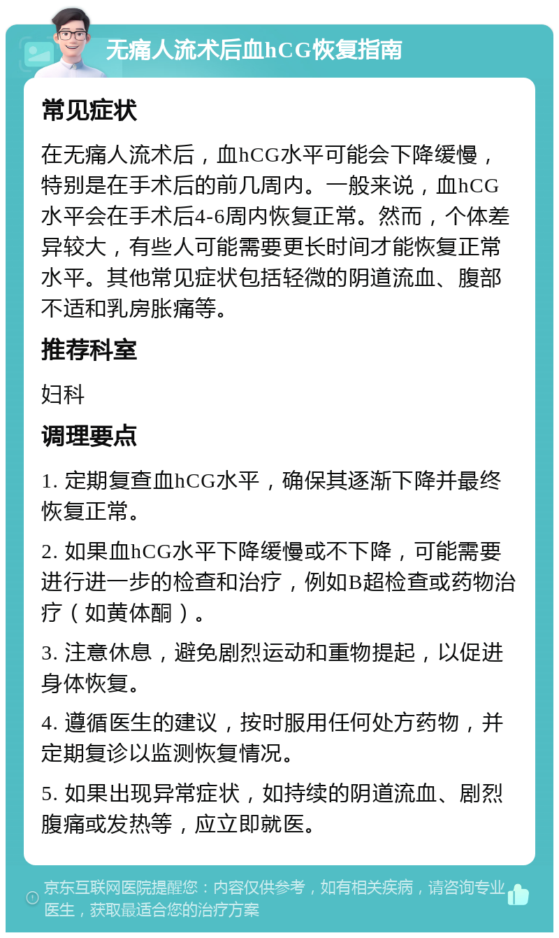 无痛人流术后血hCG恢复指南 常见症状 在无痛人流术后，血hCG水平可能会下降缓慢，特别是在手术后的前几周内。一般来说，血hCG水平会在手术后4-6周内恢复正常。然而，个体差异较大，有些人可能需要更长时间才能恢复正常水平。其他常见症状包括轻微的阴道流血、腹部不适和乳房胀痛等。 推荐科室 妇科 调理要点 1. 定期复查血hCG水平，确保其逐渐下降并最终恢复正常。 2. 如果血hCG水平下降缓慢或不下降，可能需要进行进一步的检查和治疗，例如B超检查或药物治疗（如黄体酮）。 3. 注意休息，避免剧烈运动和重物提起，以促进身体恢复。 4. 遵循医生的建议，按时服用任何处方药物，并定期复诊以监测恢复情况。 5. 如果出现异常症状，如持续的阴道流血、剧烈腹痛或发热等，应立即就医。