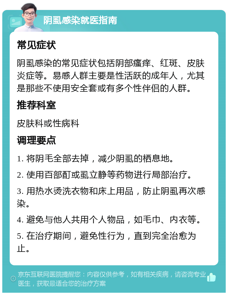 阴虱感染就医指南 常见症状 阴虱感染的常见症状包括阴部瘙痒、红斑、皮肤炎症等。易感人群主要是性活跃的成年人，尤其是那些不使用安全套或有多个性伴侣的人群。 推荐科室 皮肤科或性病科 调理要点 1. 将阴毛全部去掉，减少阴虱的栖息地。 2. 使用百部酊或虱立静等药物进行局部治疗。 3. 用热水烫洗衣物和床上用品，防止阴虱再次感染。 4. 避免与他人共用个人物品，如毛巾、内衣等。 5. 在治疗期间，避免性行为，直到完全治愈为止。