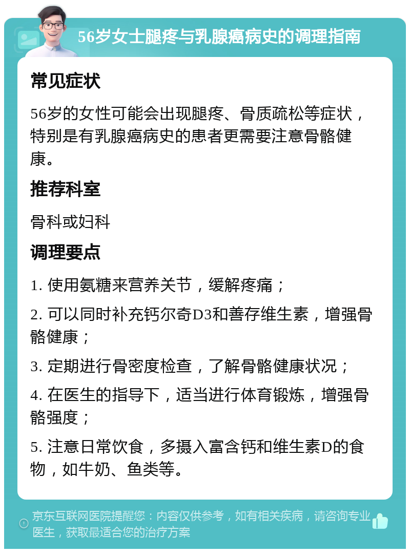 56岁女士腿疼与乳腺癌病史的调理指南 常见症状 56岁的女性可能会出现腿疼、骨质疏松等症状，特别是有乳腺癌病史的患者更需要注意骨骼健康。 推荐科室 骨科或妇科 调理要点 1. 使用氨糖来营养关节，缓解疼痛； 2. 可以同时补充钙尔奇D3和善存维生素，增强骨骼健康； 3. 定期进行骨密度检查，了解骨骼健康状况； 4. 在医生的指导下，适当进行体育锻炼，增强骨骼强度； 5. 注意日常饮食，多摄入富含钙和维生素D的食物，如牛奶、鱼类等。