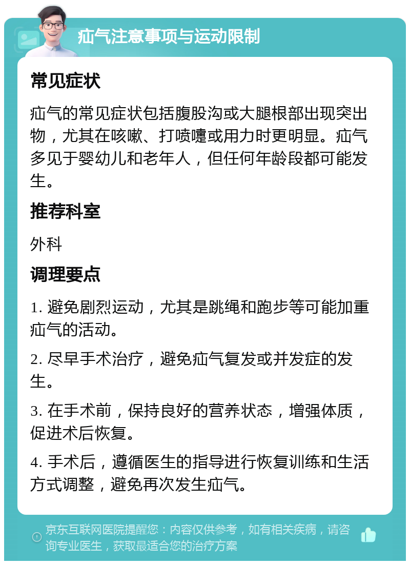 疝气注意事项与运动限制 常见症状 疝气的常见症状包括腹股沟或大腿根部出现突出物，尤其在咳嗽、打喷嚏或用力时更明显。疝气多见于婴幼儿和老年人，但任何年龄段都可能发生。 推荐科室 外科 调理要点 1. 避免剧烈运动，尤其是跳绳和跑步等可能加重疝气的活动。 2. 尽早手术治疗，避免疝气复发或并发症的发生。 3. 在手术前，保持良好的营养状态，增强体质，促进术后恢复。 4. 手术后，遵循医生的指导进行恢复训练和生活方式调整，避免再次发生疝气。